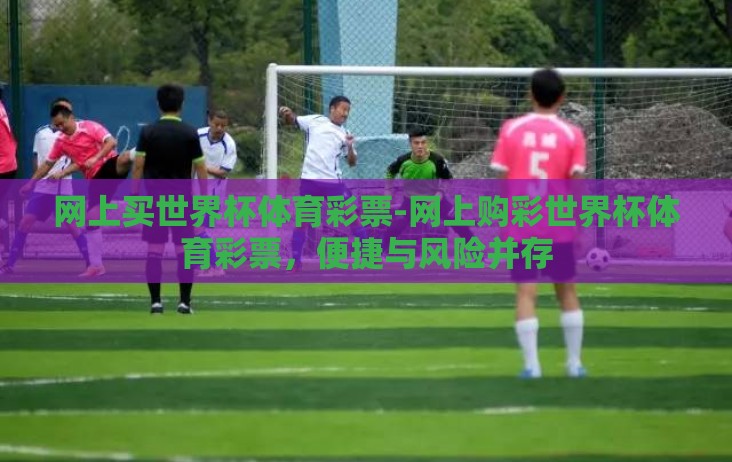网上买世界杯体育彩票-网上购彩世界杯体育彩票,便捷与风险并存 网上买世界杯体育彩票-网上购彩世界杯体育彩票,便捷与风险并存